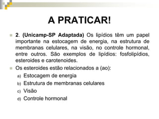 A PRATICAR!
 2. (Unicamp-SP Adaptada) Os lipídios têm um papel
importante na estocagem de energia, na estrutura de
membranas celulares, na visão, no controle hormonal,
entre outros. São exemplos de lipídios: fosfolipídios,
esteroides e carotenoides.
 Os esteroides estão relacionados a (ao):
a) Estocagem de energia
b) Estrutura de membranas celulares
c) Visão
d) Controle hormonal
 