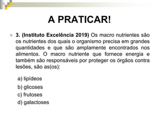A PRATICAR!
 3. (Instituto Excelência 2019) Os macro nutrientes são
os nutrientes dos quais o organismo precisa em grandes
quantidades e que são amplamente encontrados nos
alimentos. O macro nutriente que fornece energia e
também são responsáveis por proteger os órgãos contra
lesões, são as(os):
a) lipídeos
b) glicoses
c) frutoses
d) galactoses
 