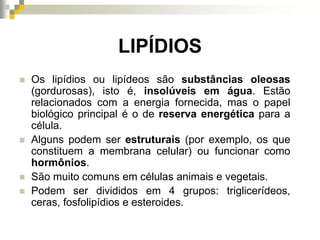 LIPÍDIOS
 Os lipídios ou lipídeos são substâncias oleosas
(gordurosas), isto é, insolúveis em água. Estão
relacionados com a energia fornecida, mas o papel
biológico principal é o de reserva energética para a
célula.
 Alguns podem ser estruturais (por exemplo, os que
constituem a membrana celular) ou funcionar como
hormônios.
 São muito comuns em células animais e vegetais.
 Podem ser divididos em 4 grupos: triglicerídeos,
ceras, fosfolipídios e esteroides.
 