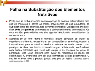 Falha na Substituição dos Elementos
Nutritivos
 Posto que se tenha advertido contra o perigo de contrair enfermidades pelo
uso de manteiga e contra os males provenientes do uso abundante de
ovos por parte das crianças, não devemos considerar violação do princípio,
usar ovos de galinhas bem tratadas e convenientemente alimentadas. Os
ovos contêm propriedades que são agentes medicinais neutralizantes de
certos venenos.
 Abstendo-se de leite, ovos e manteiga, alguns deixaram de prover ao
organismo o alimento necessário e, em conseqüência, se enfraqueceram e
incapacitaram para o trabalho. Assim a reforma de saúde perde o seu
prestígio. A obra que temos procurado erguer solidamente, confunde-se
com coisas estranhas que Deus não exigiu, e as energias da igreja se
paralisam. Mas Deus intervirá para evitar os resultados de idéias tão
extremadas. O evangelho tem por alvo harmonizar a raça pecaminosa. O
seu fim é levar ricos e pobres, juntos, aos pés de Jesus. Conselhos sobre o
regime alimentar, p. 368
 