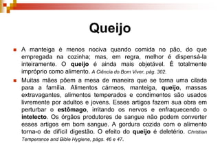 Queijo
 A manteiga é menos nociva quando comida no pão, do que
empregada na cozinha; mas, em regra, melhor é dispensá-la
inteiramente. O queijo é ainda mais objetável. É totalmente
impróprio como alimento. A Ciência do Bom Viver, pág. 302.
 Muitas mães põem a mesa de maneira que se torna uma cilada
para a família. Alimentos cárneos, manteiga, queijo, massas
extravagantes, alimentos temperados e condimentos são usados
livremente por adultos e jovens. Esses artigos fazem sua obra em
perturbar o estômago, irritando os nervos e enfraquecendo o
intelecto. Os órgãos produtores de sangue não podem converter
esses artigos em bom sangue. A gordura cozida com o alimento
torna-o de difícil digestão. O efeito do queijo é deletério. Christian
Temperance and Bible Hygiene, págs. 46 e 47.
 
