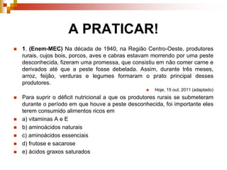 A PRATICAR!
 1. (Enem-MEC) Na década de 1940, na Região Centro-Oeste, produtores
rurais, cujos bois, porcos, aves e cabras estavam morrendo por uma peste
desconhecida, fizeram uma promessa, que consistiu em não comer carne e
derivados até que a peste fosse debelada. Assim, durante três meses,
arroz, feijão, verduras e legumes formaram o prato principal desses
produtores.
 Hoje, 15 out. 2011 (adaptado)
 Para suprir o déficit nutricional a que os produtores rurais se submeteram
durante o período em que houve a peste desconhecida, foi importante eles
terem consumido alimentos ricos em
 a) vitaminas A e E
 b) aminoácidos naturais
 c) aminoácidos essenciais
 d) frutose e sacarose
 e) ácidos graxos saturados
 