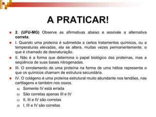 A PRATICAR!
 2. (UFU-MG) Observe as afirmativas abaixo e assinale a alternativa
correta.
 I. Quando uma proteína é submetida a certos tratamentos químicos, ou a
temperaturas elevadas, ela se altera, muitas vezes permanentemente, o
que é chamado de desnaturação.
 II. Não é a forma que determina o papel biológico das proteínas, mas a
seqüência de suas bases nitrogenadas.
 III. O enrolamento de uma proteína na forma de uma hélice representa o
que os químicos chamam de estrutura secundária.
 IV. O colágeno é uma proteína estrutural muito abundante nos tendões, nas
cartilagens e também nos ossos.
a) Somente IV está errada
b) São corretas apenas III e IV
c) II, III e IV são corretas
d) I, III e IV são corretas
 