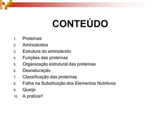 CONTEÚDO
1. Proteínas
2. Aminoácidos
3. Estrutura do aminoácido
4. Funções das proteínas
5. Organização estrutural das proteínas
6. Desnaturação
7. Classificação das proteínas
8. Falha na Substituição dos Elementos Nutritivos
9. Queijo
10. A praticar!
 