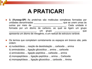 A PRATICAR!
 3. (Vunesp-SP) As proteínas são moléculas complexas formadas por
unidades denominadas ______________________, que se unem umas às
outras por meio de __________________________. Cada unidade é
formada por um átomo de carbono, ao qual se ligam um grupo
_____________________, um grupo ___________________, que
apresenta um átomo de nitrogênio, e um radical de estrutura variável.
 Os termos que completam corretamente os espaços em branco são, pela
ordem:
 a) nucleotídeos ... reação de desidratação ... carboxila ... amina
b) aminoácidos ... ligação glicosídica ... amina ... carboxila
c) aminoácidos ... ligação peptídica ... carboxila ... amina
d) monopeptídeos ... ligação peptídica ... amina ... Carboxila
e) monopeptídeos ... ligação glicosídica ... carboxila ... Amina
 