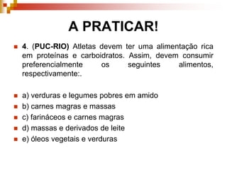 A PRATICAR!
 4. (PUC-RIO) Atletas devem ter uma alimentação rica
em proteínas e carboidratos. Assim, devem consumir
preferencialmente os seguintes alimentos,
respectivamente:.
 a) verduras e legumes pobres em amido
 b) carnes magras e massas
 c) farináceos e carnes magras
 d) massas e derivados de leite
 e) óleos vegetais e verduras
 