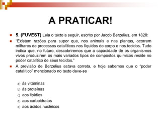 A PRATICAR!
 5. (FUVEST) Leia o texto a seguir, escrito por Jacob Berzelius, em 1828:
 “Existem razões para supor que, nos animais e nas plantas, ocorrem
milhares de processos catalíticos nos líquidos do corpo e nos tecidos. Tudo
indica que, no futuro, descobriremos que a capacidade de os organismos
vivos produzirem os mais variados tipos de compostos químicos reside no
poder catalítico de seus tecidos.”
 A previsão de Berzelius estava correta, e hoje sabemos que o “poder
catalítico” mencionado no texto deve-se
a) às vitaminas
b) às proteínas
c) aos lipídios
d) aos carboidratos
e) aos ácidos nucleicos
 