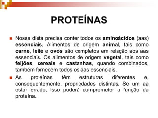 PROTEÍNAS
 Nossa dieta precisa conter todos os aminoácidos (aas)
essenciais. Alimentos de origem animal, tais como
carne, leite e ovos são completos em relação aos aas
essenciais. Os alimentos de origem vegetal, tais como
feijões, cereais e castanhas, quando combinados,
também fornecem todos os aas essenciais.
 As proteínas têm estruturas diferentes e,
consequentemente, propriedades distintas. Se um aa
estar errado, isso poderá comprometer a função da
proteína.
 
