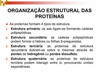 ORGANIZAÇÃO ESTRUTURAL DAS
PROTEÍNAS
 As proteínas formam 4 tipos de estrutura.
1. Estrutura primária: os aas ligam-se formando cadeias
polipeptídicas.
2. Estrutura secundária: as cadeias polipeptídicas
podem formar α hélices ou folhas β-pregueadas.
3. Estrutura terciária: as proteínas de estrutura
secundária dobram-se sobre si mesmas através de
pontes de hidrogênio ou pontes dissulfeto.
4. Estrutura quaternária: as proteínas de estrutura
terciária podem interagir entre si, provocando uniões
espontâneas.
 