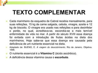 TEXTO COMPLEMENTAR
 Cada marinheiro da esquadra de Cabral recebia mensalmente, para
suas refeições, 15 kg de carne salgada, cebola, vinagre, azeite e 12
kg de biscoito. O vinagre era usado nas refeições e para desinfetar
o porão, no qual, acreditava-se, escondia-se a mais temível
enfermidade da vida no mar. A partir do século XVIII essa doença
foi evitada com a introdução de frutas ácidas na dieta dos
marinheiros. Hoje sabe-se que essa doença era causada pela
deficiência de um nutriente essencial na dieta.
 Adaptado de: BUENO, E. A viagem do descobrimento. Rio de Janeiro. Objetiva.
1998.
 O nutriente essencial é a Vitamina C (ácido ascórbico).
 A deficiência dessa vitamina causa o escorbuto.
 