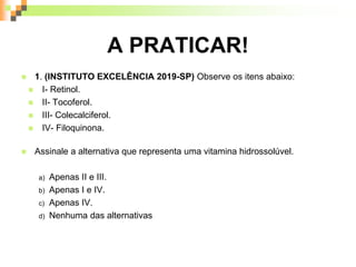 A PRATICAR!
 1. (INSTITUTO EXCELÊNCIA 2019-SP) Observe os itens abaixo:
 I- Retinol.
 II- Tocoferol.
 III- Colecalciferol.
 IV- Filoquinona.
 Assinale a alternativa que representa uma vitamina hidrossolúvel.
a) Apenas II e III.
b) Apenas I e IV.
c) Apenas IV.
d) Nenhuma das alternativas
 