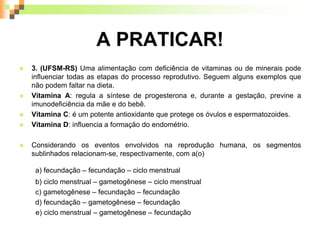 A PRATICAR!
 3. (UFSM-RS) Uma alimentação com deficiência de vitaminas ou de minerais pode
influenciar todas as etapas do processo reprodutivo. Seguem alguns exemplos que
não podem faltar na dieta.
 Vitamina A: regula a síntese de progesterona e, durante a gestação, previne a
imunodeficiência da mãe e do bebê.
 Vitamina C: é um potente antioxidante que protege os óvulos e espermatozoides.
 Vitamina D: influencia a formação do endométrio.
 Considerando os eventos envolvidos na reprodução humana, os segmentos
sublinhados relacionam-se, respectivamente, com a(o)
a) fecundação – fecundação – ciclo menstrual
b) ciclo menstrual – gametogênese – ciclo menstrual
c) gametogênese – fecundação – fecundação
d) fecundação – gametogênese – fecundação
e) ciclo menstrual – gametogênese – fecundação
 