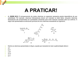 A PRATICAR!
 4. (ENEM 2012) O armazenamento de certas vitaminas no organismo apresenta grande dependência de sua
solubilidade. Por exemplo, vitaminas hidrossolúveis devem ser incluídas na dieta diária, enquanto vitaminas
lipossolúveis são armazenadas em quantidades suficientes para evitar doenças causadas pela sua carência. A
seguir são apresentadas as estruturas químicas de cinco vitaminas necessárias ao organismo.
 Dentre as vitaminas apresentadas na figura, aquela que necessita de maior suplementação diária é
 a) l
 b) II
 c) lII
 d) IV
 e) V
 