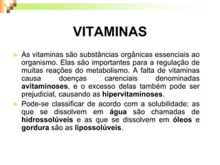 VITAMINAS
 As vitaminas são substâncias orgânicas essenciais ao
organismo. Elas são importantes para a regulação de
muitas reações do metabolismo. A falta de vitaminas
causa doenças carenciais denominadas
avitaminoses, e o excesso delas também pode ser
prejudicial, causando as hipervitaminoses.
 Pode-se classificar de acordo com a solubilidade: as
que se dissolvem em água são chamadas de
hidrossolúveis e as que se dissolvem em óleos e
gordura são as lipossolúveis.
 