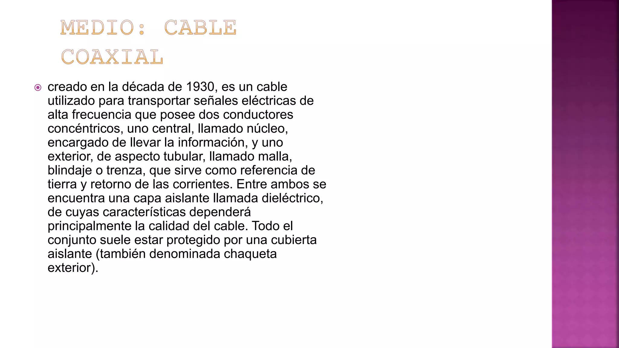  creado en la década de 1930, es un cable
utilizado para transportar señales eléctricas de
alta frecuencia que posee dos conductores
concéntricos, uno central, llamado núcleo,
encargado de llevar la información, y uno
exterior, de aspecto tubular, llamado malla,
blindaje o trenza, que sirve como referencia de
tierra y retorno de las corrientes. Entre ambos se
encuentra una capa aislante llamada dieléctrico,
de cuyas características dependerá
principalmente la calidad del cable. Todo el
conjunto suele estar protegido por una cubierta
aislante (también denominada chaqueta
exterior).
 