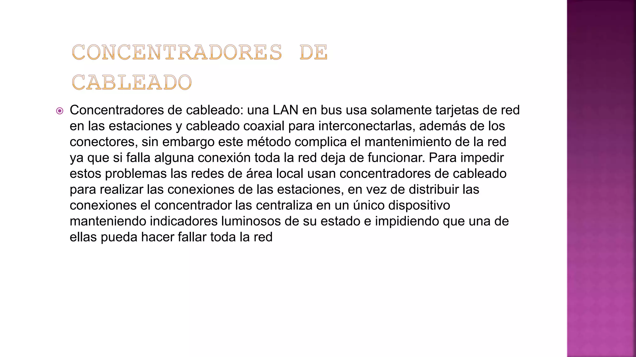  Concentradores de cableado: una LAN en bus usa solamente tarjetas de red
en las estaciones y cableado coaxial para interconectarlas, además de los
conectores, sin embargo este método complica el mantenimiento de la red
ya que si falla alguna conexión toda la red deja de funcionar. Para impedir
estos problemas las redes de área local usan concentradores de cableado
para realizar las conexiones de las estaciones, en vez de distribuir las
conexiones el concentrador las centraliza en un único dispositivo
manteniendo indicadores luminosos de su estado e impidiendo que una de
ellas pueda hacer fallar toda la red
 