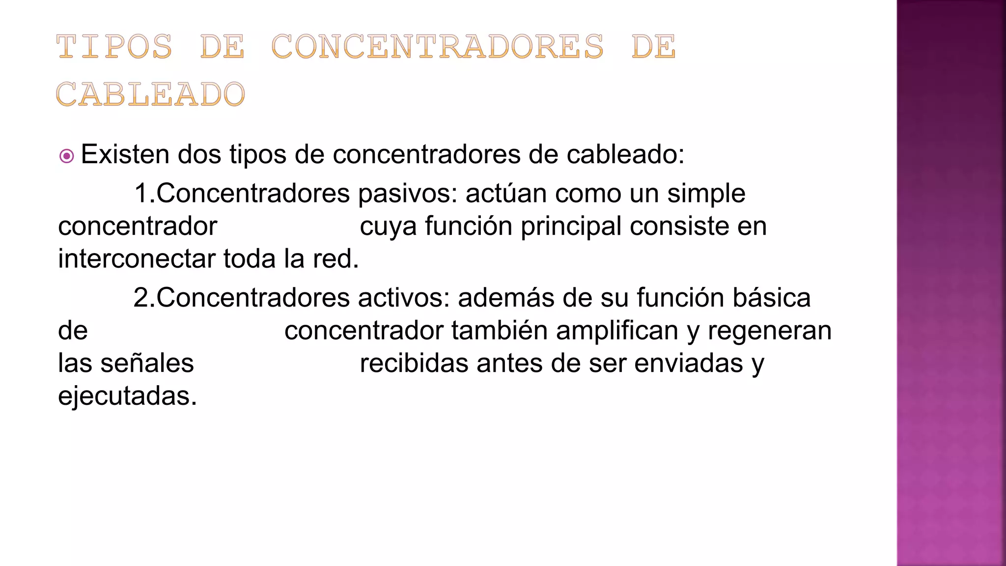  Existen dos tipos de concentradores de cableado:
1.Concentradores pasivos: actúan como un simple
concentrador cuya función principal consiste en
interconectar toda la red.
2.Concentradores activos: además de su función básica
de concentrador también amplifican y regeneran
las señales recibidas antes de ser enviadas y
ejecutadas.
 