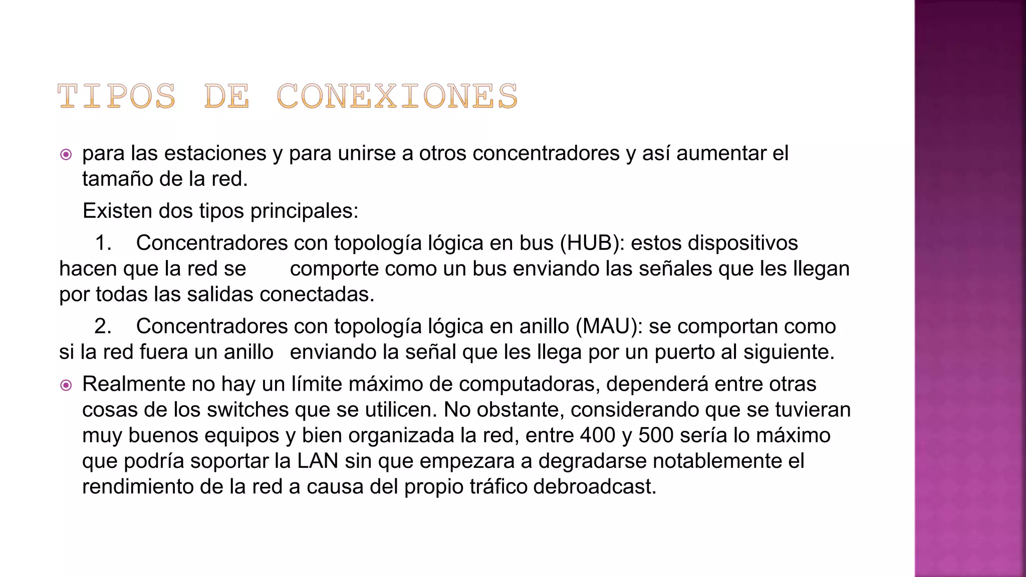  para las estaciones y para unirse a otros concentradores y así aumentar el
tamaño de la red.
Existen dos tipos principales:
1. Concentradores con topología lógica en bus (HUB): estos dispositivos
hacen que la red se comporte como un bus enviando las señales que les llegan
por todas las salidas conectadas.
2. Concentradores con topología lógica en anillo (MAU): se comportan como
si la red fuera un anillo enviando la señal que les llega por un puerto al siguiente.
 Realmente no hay un límite máximo de computadoras, dependerá entre otras
cosas de los switches que se utilicen. No obstante, considerando que se tuvieran
muy buenos equipos y bien organizada la red, entre 400 y 500 sería lo máximo
que podría soportar la LAN sin que empezara a degradarse notablemente el
rendimiento de la red a causa del propio tráfico debroadcast.
 