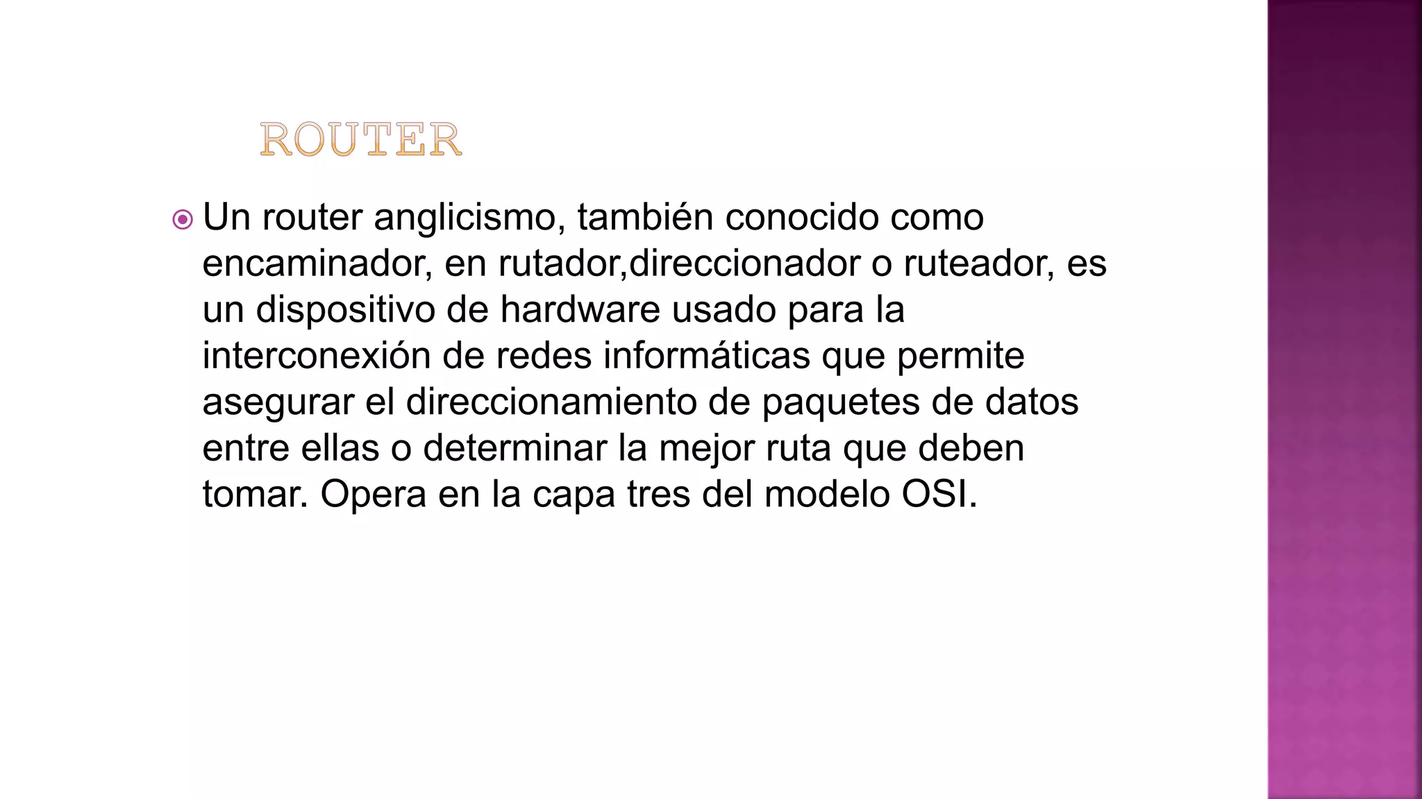  Un router anglicismo, también conocido como
encaminador, en rutador,direccionador o ruteador, es
un dispositivo de hardware usado para la
interconexión de redes informáticas que permite
asegurar el direccionamiento de paquetes de datos
entre ellas o determinar la mejor ruta que deben
tomar. Opera en la capa tres del modelo OSI.
 