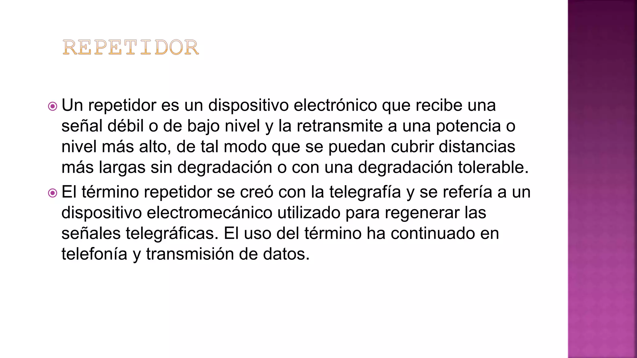  Un repetidor es un dispositivo electrónico que recibe una
señal débil o de bajo nivel y la retransmite a una potencia o
nivel más alto, de tal modo que se puedan cubrir distancias
más largas sin degradación o con una degradación tolerable.
 El término repetidor se creó con la telegrafía y se refería a un
dispositivo electromecánico utilizado para regenerar las
señales telegráficas. El uso del término ha continuado en
telefonía y transmisión de datos.
 