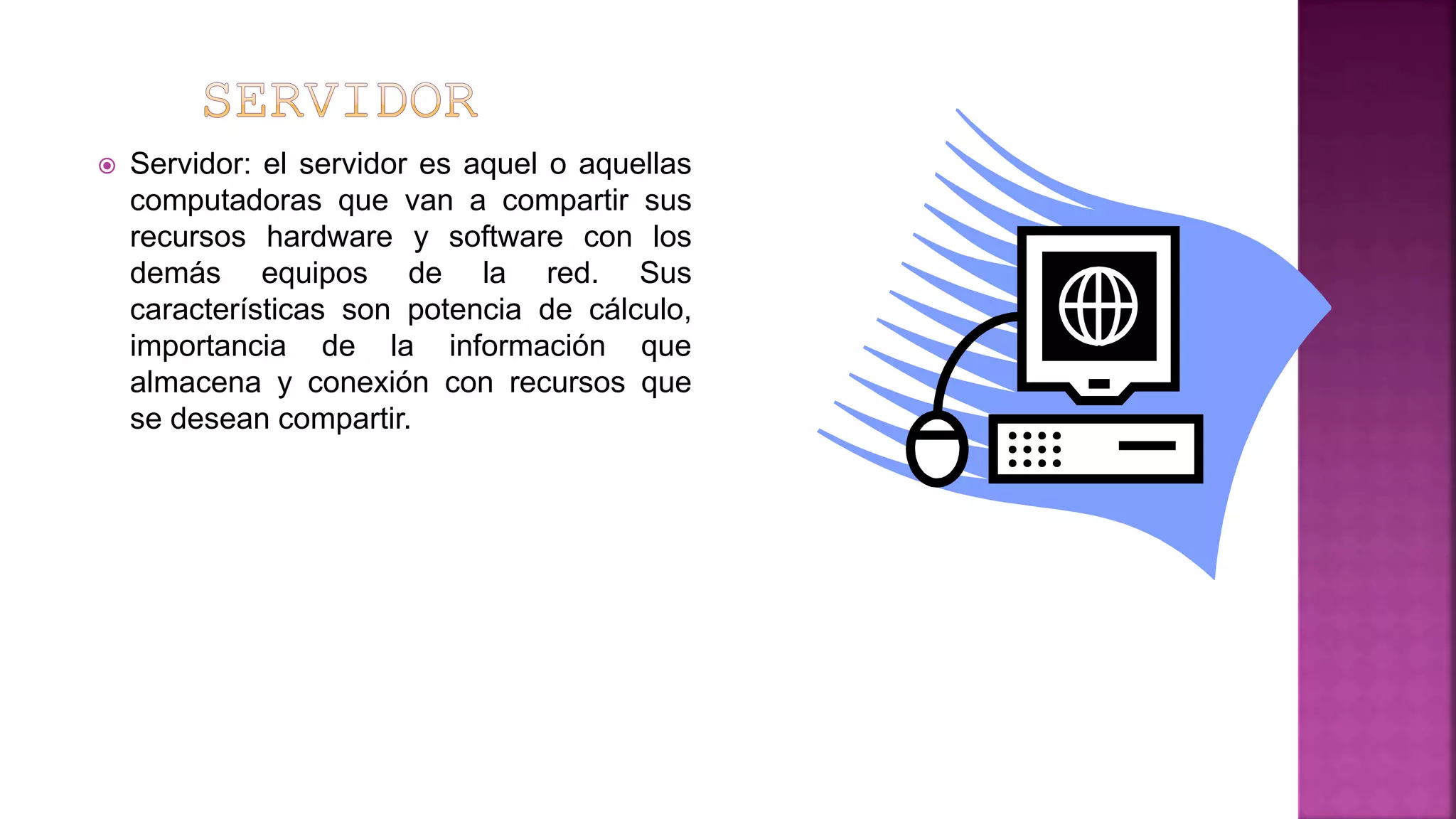  Servidor: el servidor es aquel o aquellas
computadoras que van a compartir sus
recursos hardware y software con los
demás equipos de la red. Sus
características son potencia de cálculo,
importancia de la información que
almacena y conexión con recursos que
se desean compartir.
 