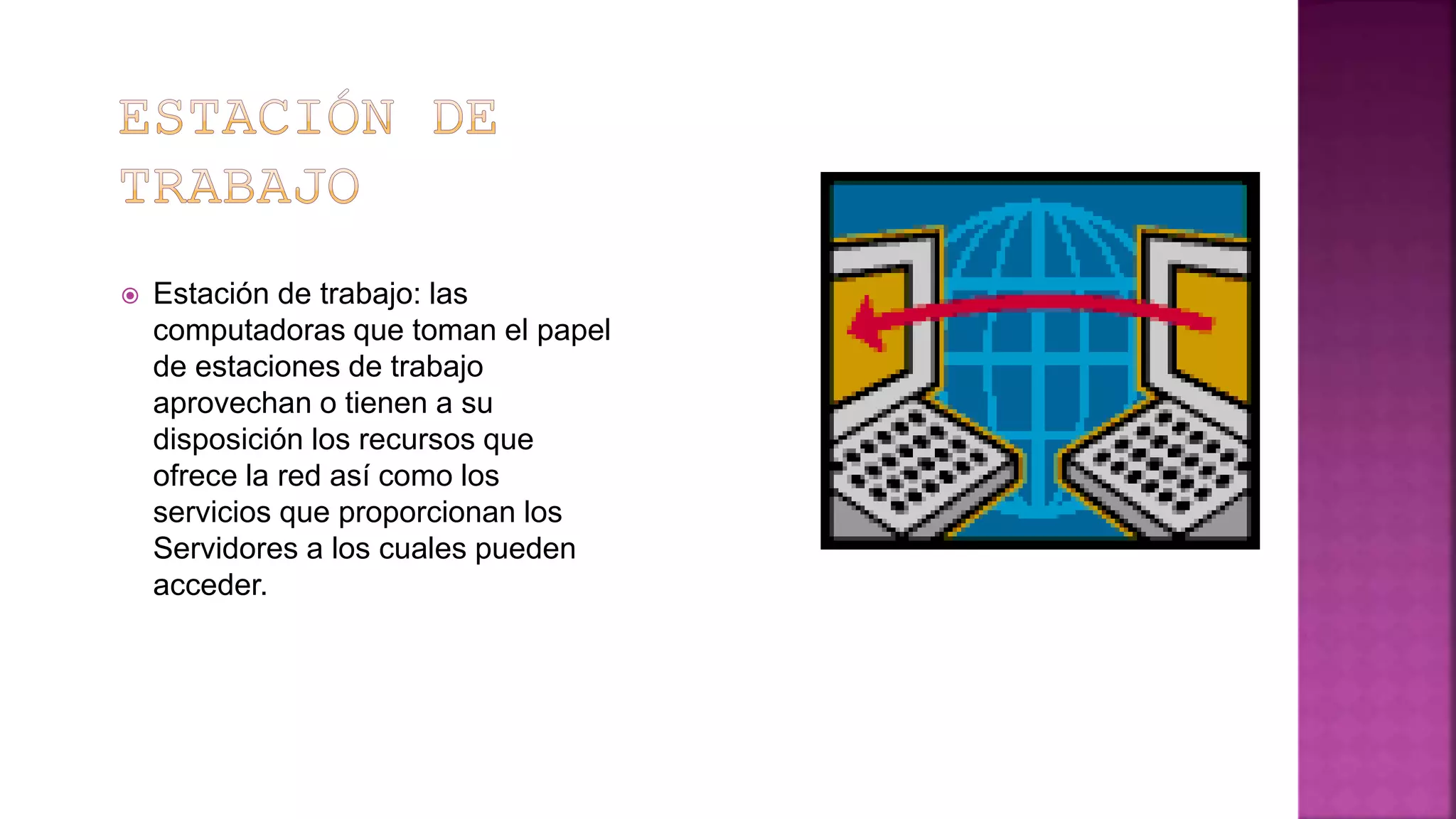  Estación de trabajo: las
computadoras que toman el papel
de estaciones de trabajo
aprovechan o tienen a su
disposición los recursos que
ofrece la red así como los
servicios que proporcionan los
Servidores a los cuales pueden
acceder.
 
