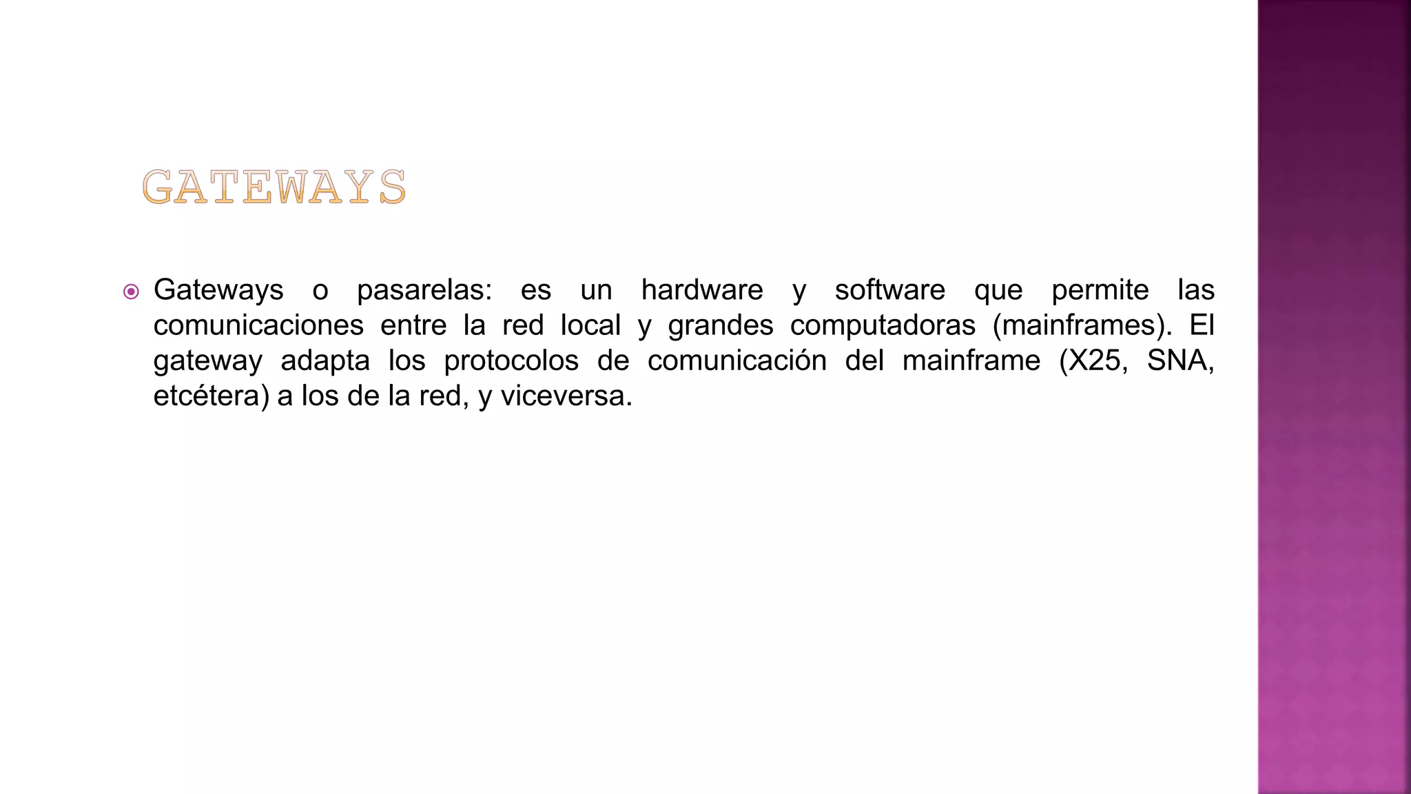  Gateways o pasarelas: es un hardware y software que permite las
comunicaciones entre la red local y grandes computadoras (mainframes). El
gateway adapta los protocolos de comunicación del mainframe (X25, SNA,
etcétera) a los de la red, y viceversa.
 