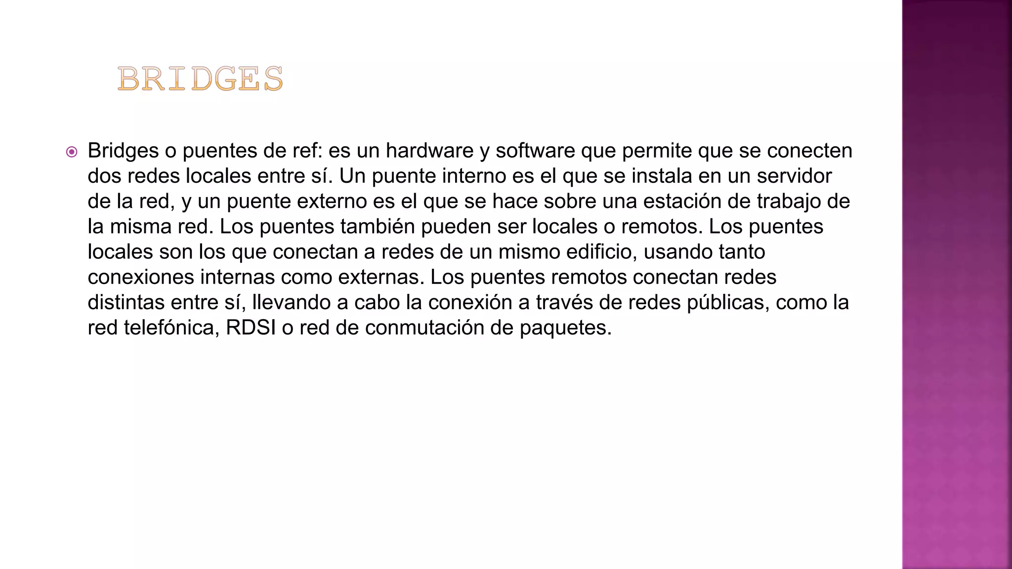  Bridges o puentes de ref: es un hardware y software que permite que se conecten
dos redes locales entre sí. Un puente interno es el que se instala en un servidor
de la red, y un puente externo es el que se hace sobre una estación de trabajo de
la misma red. Los puentes también pueden ser locales o remotos. Los puentes
locales son los que conectan a redes de un mismo edificio, usando tanto
conexiones internas como externas. Los puentes remotos conectan redes
distintas entre sí, llevando a cabo la conexión a través de redes públicas, como la
red telefónica, RDSI o red de conmutación de paquetes.
 