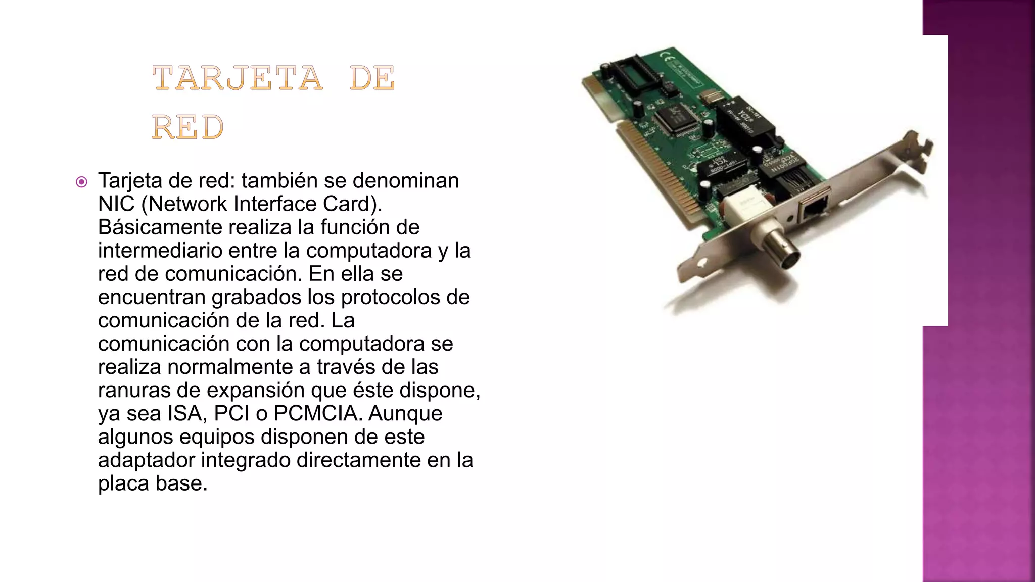  Tarjeta de red: también se denominan
NIC (Network Interface Card).
Básicamente realiza la función de
intermediario entre la computadora y la
red de comunicación. En ella se
encuentran grabados los protocolos de
comunicación de la red. La
comunicación con la computadora se
realiza normalmente a través de las
ranuras de expansión que éste dispone,
ya sea ISA, PCI o PCMCIA. Aunque
algunos equipos disponen de este
adaptador integrado directamente en la
placa base.
 
