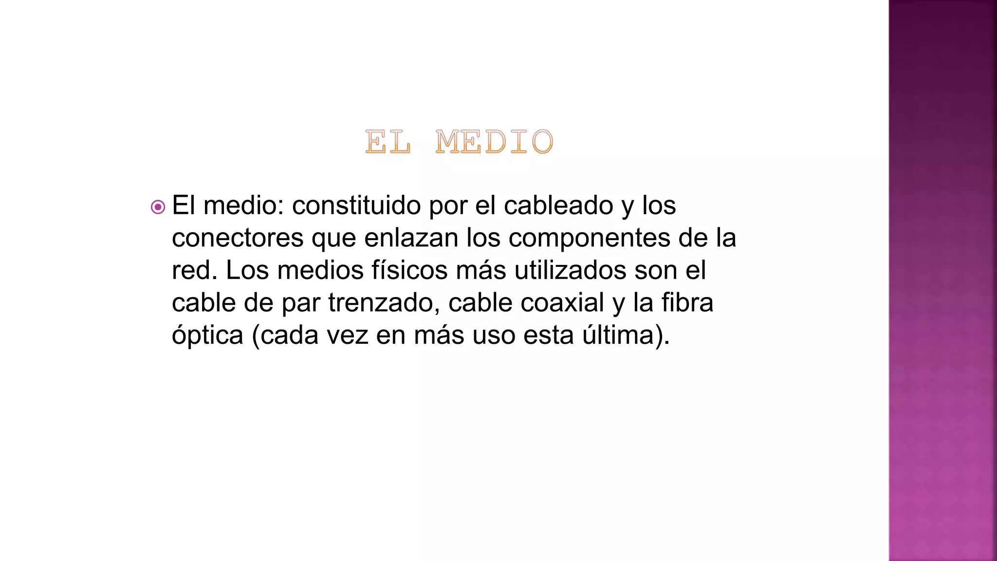  El medio: constituido por el cableado y los
conectores que enlazan los componentes de la
red. Los medios físicos más utilizados son el
cable de par trenzado, cable coaxial y la fibra
óptica (cada vez en más uso esta última).
 
