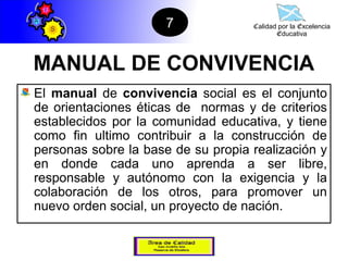 7             Calidad por la Excelencia
                                           Educativa




MANUAL DE CONVIVENCIA
El manual de convivencia social es el conjunto
de orientaciones éticas de normas y de criterios
establecidos por la comunidad educativa, y tiene
como fin ultimo contribuir a la construcción de
personas sobre la base de su propia realización y
en donde cada uno aprenda a ser libre,
responsable y autónomo con la exigencia y la
colaboración de los otros, para promover un
nuevo orden social, un proyecto de nación.
 