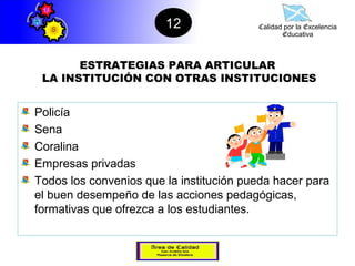 12               Calidad por la Excelencia
                                                Educativa



       ESTRATEGIAS PARA ARTICULAR
 LA INSTITUCIÓN CON OTRAS INSTITUCIONES


Policía
Sena
Coralina
Empresas privadas
Todos los convenios que la institución pueda hacer para
el buen desempeño de las acciones pedagógicas,
formativas que ofrezca a los estudiantes.
 