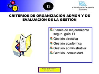 13              Calidad por la Excelencia
                                       Educativa


CRITERIOS DE ORGANIZACIÓN ADMÓN Y DE
      EVALUACIÓN DE LA GESTIÓN


                     Planes de mejoramiento
                     según guía 11
                     Gestión directiva
                     Gestión académica
                     Gestión administrativa
                     Gestión comunidad
 
