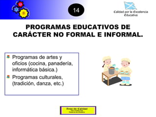 14   Calidad por la Excelencia
                                      Educativa



   PROGRAMAS EDUCATIVOS DE
CARÁCTER NO FORMAL E INFORMAL.


Programas de artes y
oficios (cocina, panadería,
informática básica.)
Programas culturales,
(tradición, danza, etc.)
 