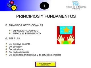 1                    Calidad por la Excelencia
                                                                Educativa



         PRINCIPIOS Y FUNDAMENTOS

F. PRINCIPIOS INSTITUCIONALES

     ENFOQUE FILOSÓFICO
     ENFOQUE PEDAGÓGICO

G. PERFILES.

  Del directivo docente
  Del educador
  Del estudiante
  Del padre de familia
  Del personal administrativo y de servicios generales
 