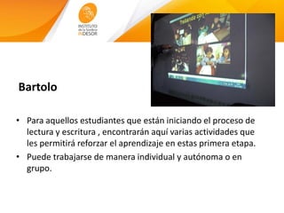 Bartolo
• Para aquellos estudiantes que están iniciando el proceso de
lectura y escritura , encontrarán aquí varias actividades que
les permitirá reforzar el aprendizaje en estas primera etapa.
• Puede trabajarse de manera individual y autónoma o en
grupo.
 