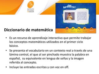 Diccionario de matemática
• Es un recurso de aprendizaje interactivo que permite trabajar
los conceptos matemáticos utilizados en el primer ciclo
básico.
• Se presenta el vocabulario en un contexto real a través de una
lámina central, el que al ser pinchado muestra la palabra en
español, su equivalente en lengua de señas y la imagen
referida al concepto.
• Incluye las entradas escritas y con voz en off.
 