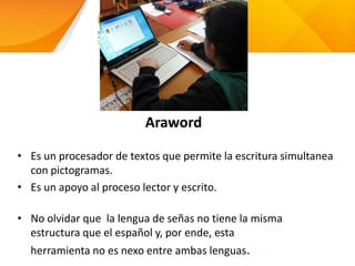 Araword
• Es un procesador de textos que permite la escritura simultanea
con pictogramas.
• Es un apoyo al proceso lector y escrito.
• No olvidar que la lengua de señas no tiene la misma
estructura que el español y, por ende, esta
herramienta no es nexo entre ambas lenguas.
 