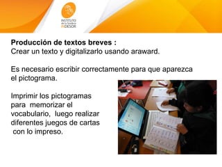 Producción de textos breves :
Crear un texto y digitalizarlo usando araward.
Es necesario escribir correctamente para que aparezca
el pictograma.
Imprimir los pictogramas
para memorizar el
vocabulario, luego realizar
diferentes juegos de cartas
con lo impreso.
 