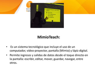 MimioTeach:
• Es un sistema tecnológico que incluye el uso de un
computador, video-proyector, pantalla (Mimio) y lápiz digital.
• Permite ingresos y salidas de datos desde el toque directo en
la pantalla: escribir, editar, mover, guardar, navegar, entre
otros.
 