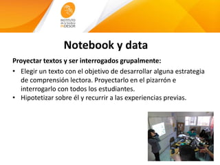 Notebook y data
Proyectar textos y ser interrogados grupalmente:
• Elegir un texto con el objetivo de desarrollar alguna estrategia
de comprensión lectora. Proyectarlo en el pizarrón e
interrogarlo con todos los estudiantes.
• Hipotetizar sobre él y recurrir a las experiencias previas.
 