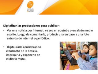 Digitalizar las producciones para publicar:
• Ver una noticia por internet, ya sea en youtube o en algún medio
escrito. Luego de comentarla, producir una en base a una foto
extraída de internet o periódico.
• Digitalizarla considerando
el formato de la noticia,
imprimirla y exponerla en
el diario mural.
 