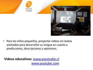Videos educativos: www.yoestudio.cl
www.youtube.com
• Para los niños pequeños, proyectar videos sin textos
animados para desarrollar su lengua en cuanto a
predicciones, descripciones y opiniones.
 