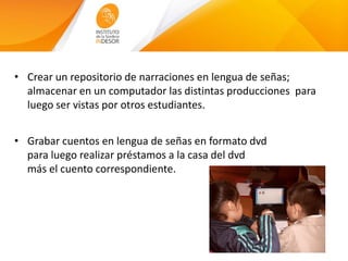 • Crear un repositorio de narraciones en lengua de señas;
almacenar en un computador las distintas producciones para
luego ser vistas por otros estudiantes.
• Grabar cuentos en lengua de señas en formato dvd
para luego realizar préstamos a la casa del dvd
más el cuento correspondiente.
 