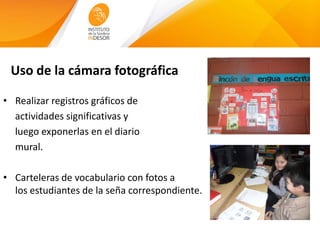 Uso de la cámara fotográfica
• Realizar registros gráficos de
actividades significativas y
luego exponerlas en el diario
mural.
• Carteleras de vocabulario con fotos a
los estudiantes de la seña correspondiente.
 