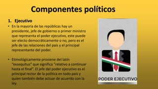 Componentes políticos
• En la mayoría de las repúblicas hay un
presidente, jefe de gobierno o primer ministro
que representa el poder ejecutivo, este puede
ser electo democráticamente o no, pero es el
jefe de las relaciones del país y el principal
representante del poder.
• Etimológicamente proviene del latín
“exsequitus” que significa “relativo a continuar
hasta el final”. El jefe del poder ejecutivo es el
principal rector de la política en todo país y
quien también debe actuar de acuerdo con la
ley.
1. Ejecutivo
 