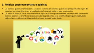 • Las políticas gubernamentales son a su vez las acciones en concreto que diseña principalmente el jefe del
ejecutivo, pero que debe tener la aprobación de los demás poderes para su ejecución.
• Las políticas públicas son el instrumento que rige la actuación gubernamental. La mayoría de las veces las
políticas públicas se orientan a la resolución de los problemas, pero en el fondo persiguen objetivos de
mejorar las condiciones de vida y optimizar los recursos de un territorio
3. Políticas gubernamentales o públicas
 
