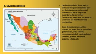 • La división política de un país es
todo aquel espacio destinado para
las distintas demarcaciones del
territorio. Es decir, un país se
expande hasta sus límites
fronterizos y, dentro de ese espacio,
se dividen los distintos niveles
territoriales.
• Estas demarcaciones políticas
pueden ser aldea, barrio, municipio,
gobernación, villa, cabildo,
comunidad, ciudad, municipalidad,
condado, pueblo, parroquia,
pedanía, estado, etc.
4. División política
 