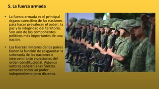• La fuerza armada es el principal
órgano coercitivo de las naciones
para hacer prevalecer el orden, la
paz y la integridad del territorio.
Son uno de los componentes
políticos más importantes de una
nación.
• Las fuerzas militares de los países
tienen la función de resguardar la
soberanía de las naciones e
intervenir ante violaciones del
orden constitucional. Algunos
autores señalan a las fuerzas
armadas como un poder
independiente pero discreto.
5. La fuerza armada
 
