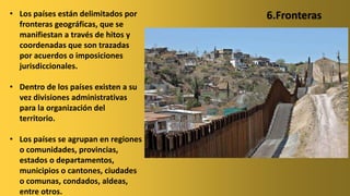 • Los países están delimitados por
fronteras geográficas, que se
manifiestan a través de hitos y
coordenadas que son trazadas
por acuerdos o imposiciones
jurisdiccionales.
• Dentro de los países existen a su
vez divisiones administrativas
para la organización del
territorio.
• Los países se agrupan en regiones
o comunidades, provincias,
estados o departamentos,
municipios o cantones, ciudades
o comunas, condados, aldeas,
entre otros.
6.Fronteras
 